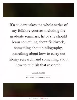 If a student takes the whole series of my folklore courses including the graduate seminars, he or she should learn something about fieldwork, something about bibliography, something about how to carry out library research, and something about how to publish that research Picture Quote #1