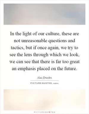 In the light of our culture, these are not unreasonable questions and tactics, but if once again, we try to see the lens through which we look, we can see that there is far too great an emphasis placed on the future Picture Quote #1