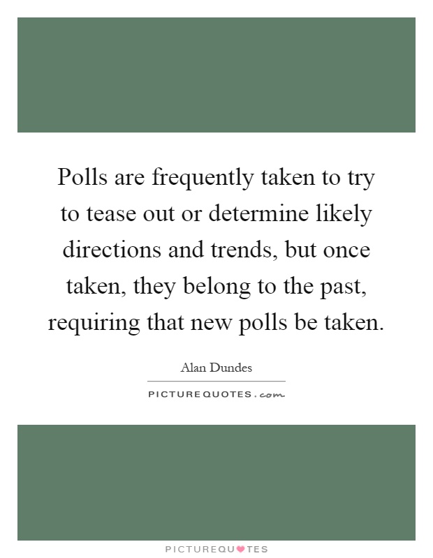 Polls are frequently taken to try to tease out or determine likely directions and trends, but once taken, they belong to the past, requiring that new polls be taken Picture Quote #1
