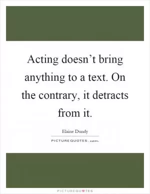 Acting doesn’t bring anything to a text. On the contrary, it detracts from it Picture Quote #1