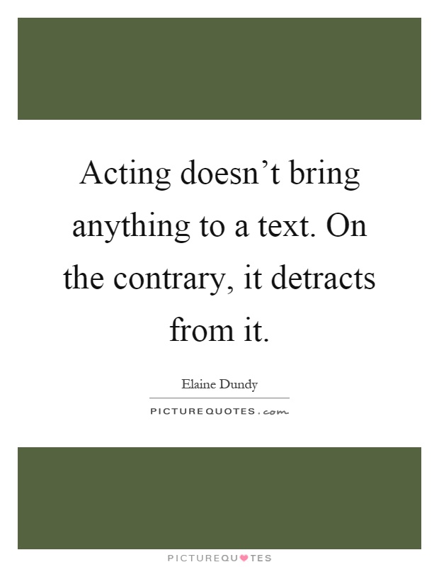 Acting doesn't bring anything to a text. On the contrary, it detracts from it Picture Quote #1