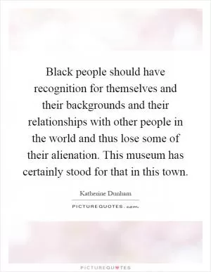 Black people should have recognition for themselves and their backgrounds and their relationships with other people in the world and thus lose some of their alienation. This museum has certainly stood for that in this town Picture Quote #1