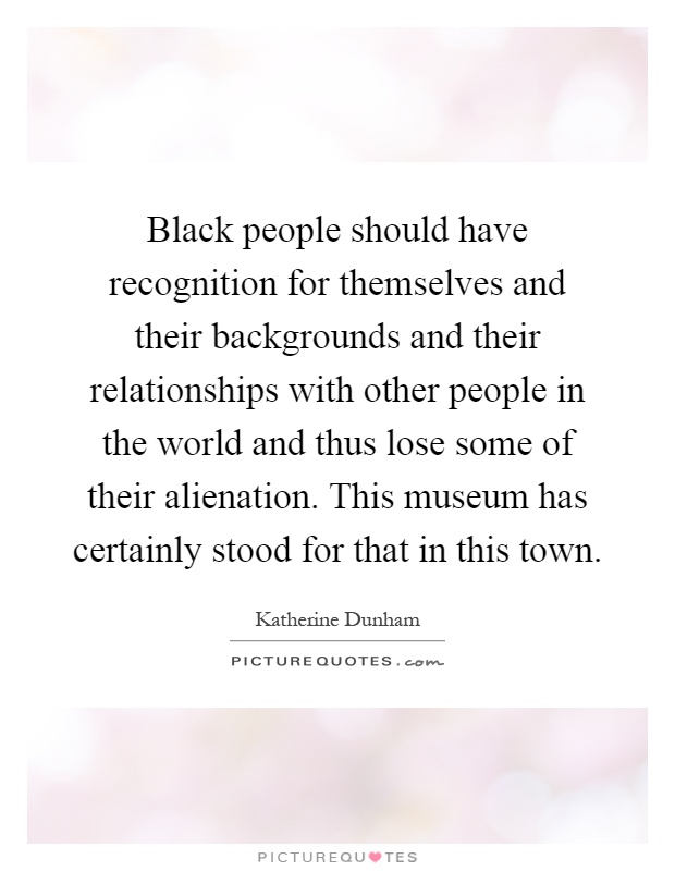 Black people should have recognition for themselves and their backgrounds and their relationships with other people in the world and thus lose some of their alienation. This museum has certainly stood for that in this town Picture Quote #1
