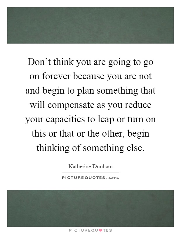 Don't think you are going to go on forever because you are not and begin to plan something that will compensate as you reduce your capacities to leap or turn on this or that or the other, begin thinking of something else Picture Quote #1