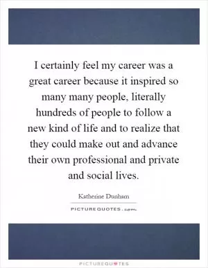 I certainly feel my career was a great career because it inspired so many many people, literally hundreds of people to follow a new kind of life and to realize that they could make out and advance their own professional and private and social lives Picture Quote #1