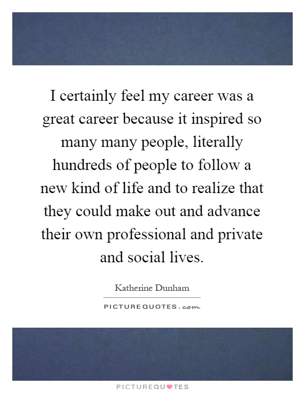 I certainly feel my career was a great career because it inspired so many many people, literally hundreds of people to follow a new kind of life and to realize that they could make out and advance their own professional and private and social lives Picture Quote #1