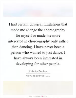 I had certain physical limitations that made me change the choreography for myself or made me more interested in choreography only rather than dancing. I have never been a person who wanted to just dance. I have always been interested in developing for other people Picture Quote #1