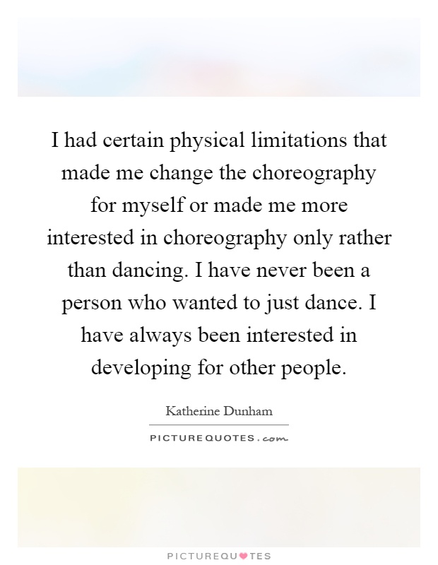I had certain physical limitations that made me change the choreography for myself or made me more interested in choreography only rather than dancing. I have never been a person who wanted to just dance. I have always been interested in developing for other people Picture Quote #1