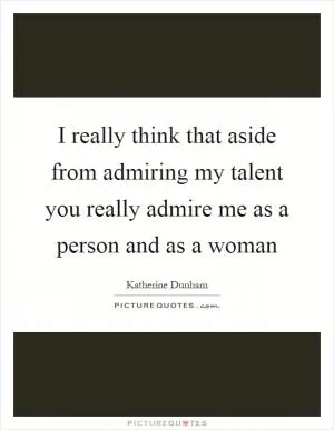 I really think that aside from admiring my talent you really admire me as a person and as a woman Picture Quote #1