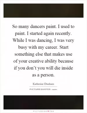 So many dancers paint. I used to paint. I started again recently. While I was dancing, I was very busy with my career. Start something else that makes use of your creative ability because if you don’t you will die inside as a person Picture Quote #1