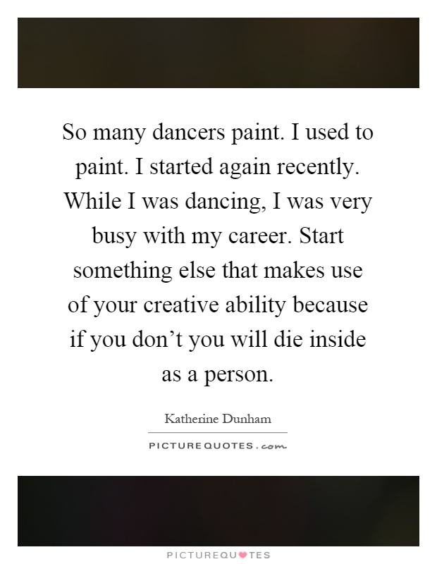 So many dancers paint. I used to paint. I started again recently. While I was dancing, I was very busy with my career. Start something else that makes use of your creative ability because if you don't you will die inside as a person Picture Quote #1