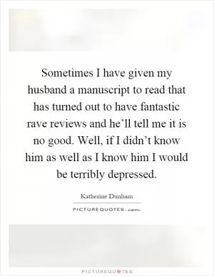 Sometimes I have given my husband a manuscript to read that has turned out to have fantastic rave reviews and he’ll tell me it is no good. Well, if I didn’t know him as well as I know him I would be terribly depressed Picture Quote #1