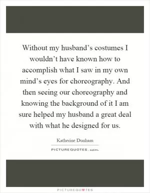 Without my husband’s costumes I wouldn’t have known how to accomplish what I saw in my own mind’s eyes for choreography. And then seeing our choreography and knowing the background of it I am sure helped my husband a great deal with what he designed for us Picture Quote #1