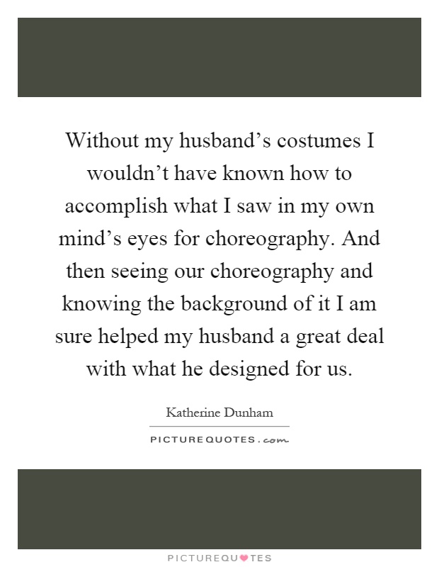 Without my husband's costumes I wouldn't have known how to accomplish what I saw in my own mind's eyes for choreography. And then seeing our choreography and knowing the background of it I am sure helped my husband a great deal with what he designed for us Picture Quote #1