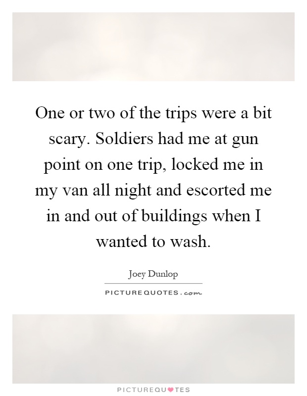 One or two of the trips were a bit scary. Soldiers had me at gun point on one trip, locked me in my van all night and escorted me in and out of buildings when I wanted to wash Picture Quote #1