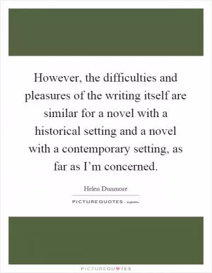 However, the difficulties and pleasures of the writing itself are similar for a novel with a historical setting and a novel with a contemporary setting, as far as I’m concerned Picture Quote #1