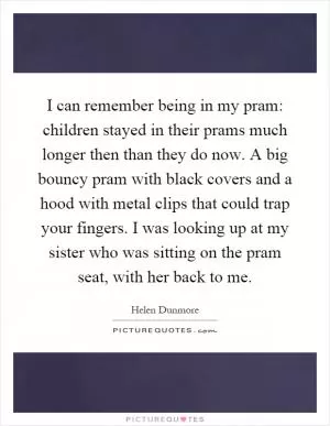 I can remember being in my pram: children stayed in their prams much longer then than they do now. A big bouncy pram with black covers and a hood with metal clips that could trap your fingers. I was looking up at my sister who was sitting on the pram seat, with her back to me Picture Quote #1