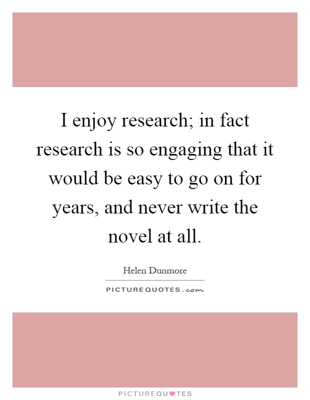I enjoy research; in fact research is so engaging that it would be easy to go on for years, and never write the novel at all Picture Quote #1