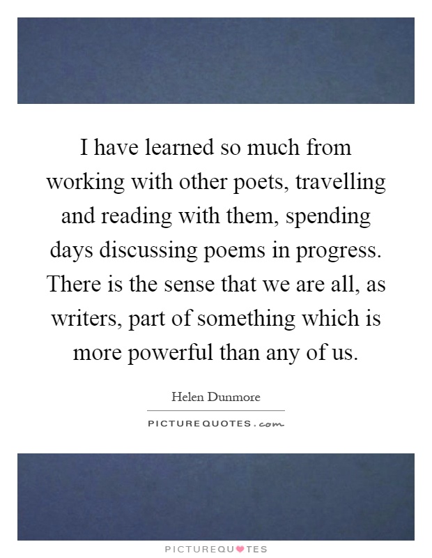 I have learned so much from working with other poets, travelling and reading with them, spending days discussing poems in progress. There is the sense that we are all, as writers, part of something which is more powerful than any of us Picture Quote #1