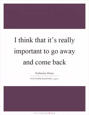 I think that it’s really important to go away and come back Picture Quote #1