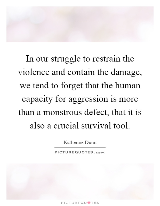 In our struggle to restrain the violence and contain the damage, we tend to forget that the human capacity for aggression is more than a monstrous defect, that it is also a crucial survival tool Picture Quote #1