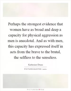 Perhaps the strongest evidence that women have as broad and deep a capacity for physical aggression as men is anecdotal. And as with men, this capacity has expressed itself in acts from the brave to the brutal, the selfless to the senseless Picture Quote #1