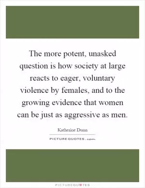 The more potent, unasked question is how society at large reacts to eager, voluntary violence by females, and to the growing evidence that women can be just as aggressive as men Picture Quote #1
