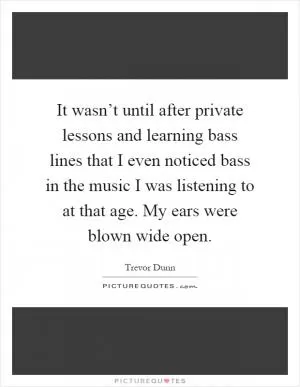 It wasn’t until after private lessons and learning bass lines that I even noticed bass in the music I was listening to at that age. My ears were blown wide open Picture Quote #1