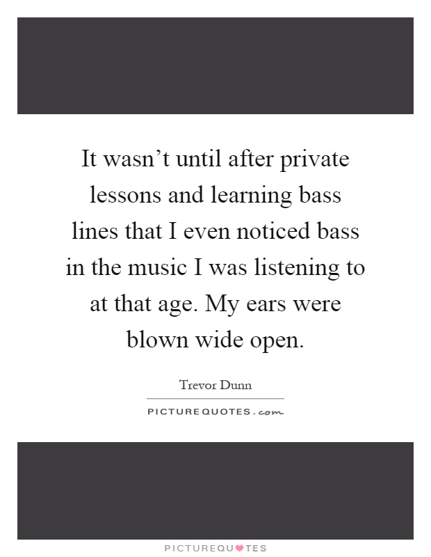 It wasn't until after private lessons and learning bass lines that I even noticed bass in the music I was listening to at that age. My ears were blown wide open Picture Quote #1