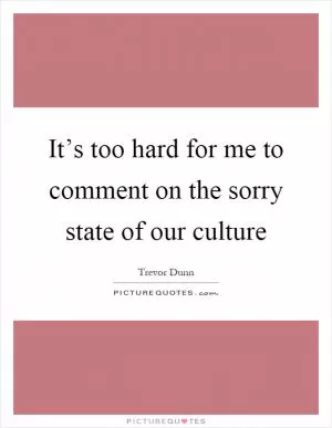 It’s too hard for me to comment on the sorry state of our culture Picture Quote #1