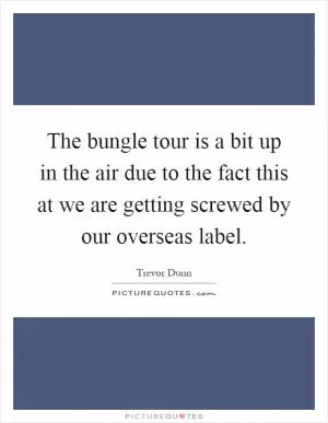 The bungle tour is a bit up in the air due to the fact this at we are getting screwed by our overseas label Picture Quote #1