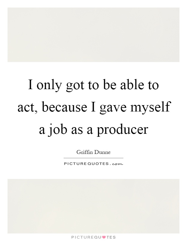I only got to be able to act, because I gave myself a job as a producer Picture Quote #1