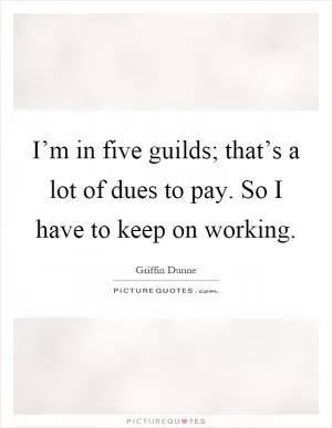 I’m in five guilds; that’s a lot of dues to pay. So I have to keep on working Picture Quote #1