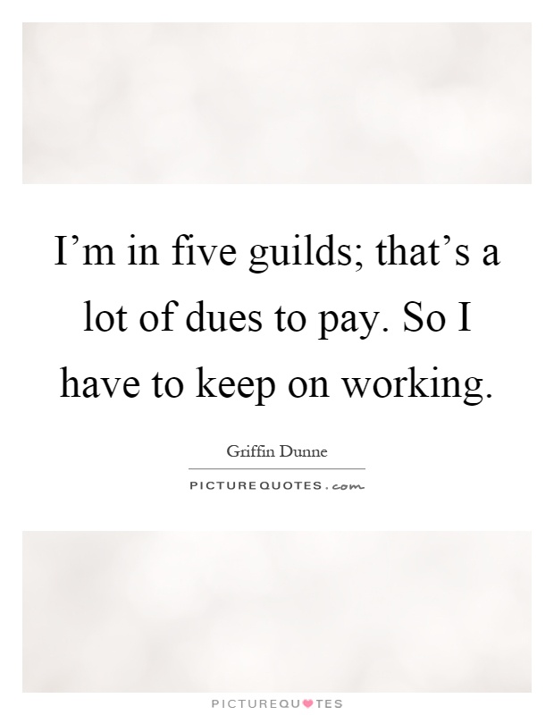 I'm in five guilds; that's a lot of dues to pay. So I have to keep on working Picture Quote #1