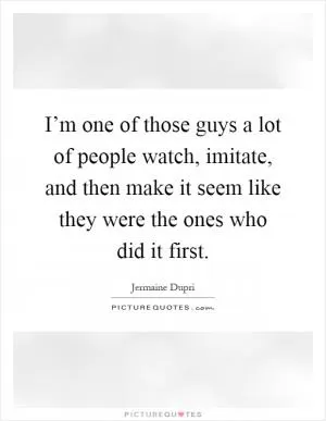I’m one of those guys a lot of people watch, imitate, and then make it seem like they were the ones who did it first Picture Quote #1