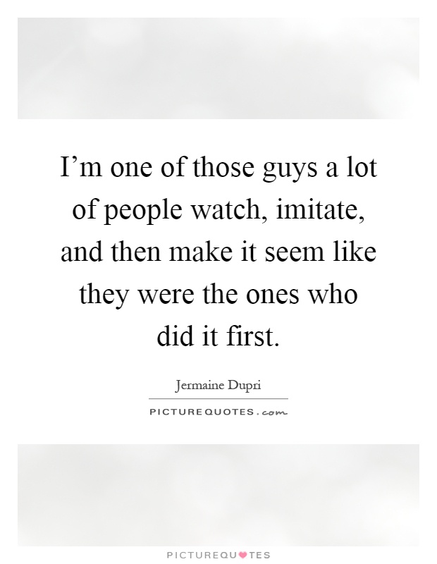 I'm one of those guys a lot of people watch, imitate, and then make it seem like they were the ones who did it first Picture Quote #1