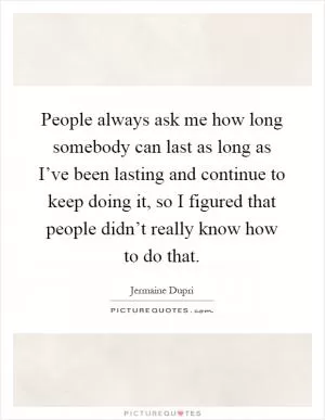 People always ask me how long somebody can last as long as I’ve been lasting and continue to keep doing it, so I figured that people didn’t really know how to do that Picture Quote #1
