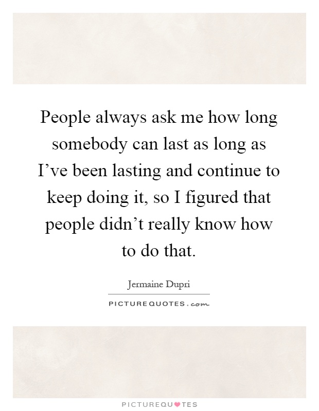 People always ask me how long somebody can last as long as I've been lasting and continue to keep doing it, so I figured that people didn't really know how to do that Picture Quote #1