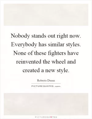 Nobody stands out right now. Everybody has similar styles. None of these fighters have reinvented the wheel and created a new style Picture Quote #1