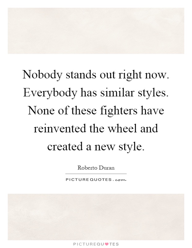 Nobody stands out right now. Everybody has similar styles. None of these fighters have reinvented the wheel and created a new style Picture Quote #1