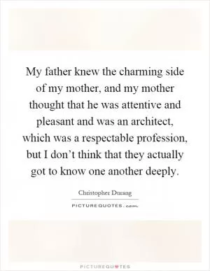 My father knew the charming side of my mother, and my mother thought that he was attentive and pleasant and was an architect, which was a respectable profession, but I don’t think that they actually got to know one another deeply Picture Quote #1