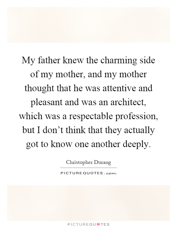 My father knew the charming side of my mother, and my mother thought that he was attentive and pleasant and was an architect, which was a respectable profession, but I don't think that they actually got to know one another deeply Picture Quote #1