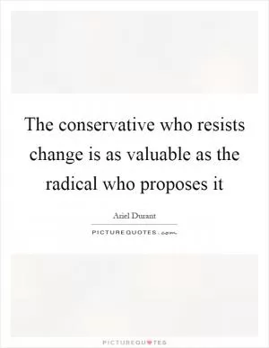 The conservative who resists change is as valuable as the radical who proposes it Picture Quote #1