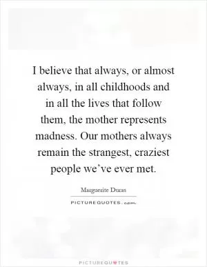 I believe that always, or almost always, in all childhoods and in all the lives that follow them, the mother represents madness. Our mothers always remain the strangest, craziest people we’ve ever met Picture Quote #1