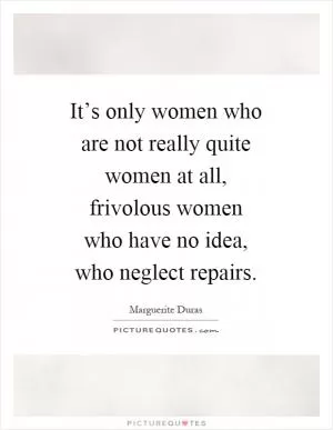 It’s only women who are not really quite women at all, frivolous women who have no idea, who neglect repairs Picture Quote #1