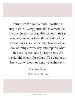 Journalism without a moral position is impossible. Every journalist is a moralist. It’s absolutely unavoidable. A journalist is someone who looks at the world and the way it works, someone who takes a close look at things every day and reports what she sees, someone who represents the world, the event, for others. She cannot do her work without judging what she sees Picture Quote #1