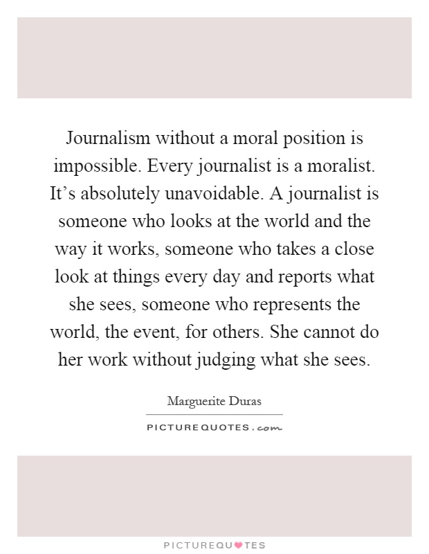 Journalism without a moral position is impossible. Every journalist is a moralist. It's absolutely unavoidable. A journalist is someone who looks at the world and the way it works, someone who takes a close look at things every day and reports what she sees, someone who represents the world, the event, for others. She cannot do her work without judging what she sees Picture Quote #1