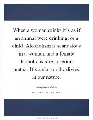 When a woman drinks it’s as if an animal were drinking, or a child. Alcoholism is scandalous in a woman, and a female alcoholic is rare, a serious matter. It’s a slur on the divine in our nature Picture Quote #1