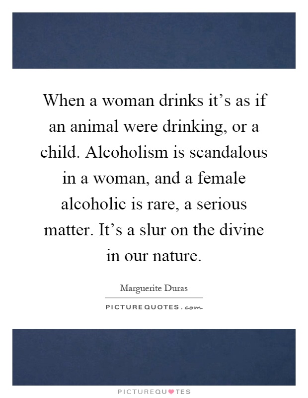 When a woman drinks it's as if an animal were drinking, or a child. Alcoholism is scandalous in a woman, and a female alcoholic is rare, a serious matter. It's a slur on the divine in our nature Picture Quote #1