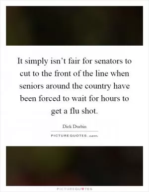 It simply isn’t fair for senators to cut to the front of the line when seniors around the country have been forced to wait for hours to get a flu shot Picture Quote #1